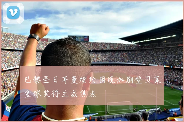 巴黎圣日耳曼续约困境加剧登贝莱金球奖得主成焦点