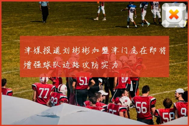 津媒报道刘彬彬加盟津门虎在即将增强球队边路攻防实力