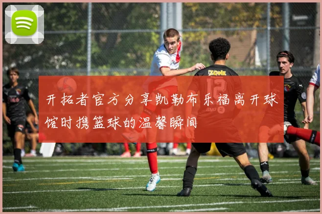 开拓者官方分享凯勒布乐福离开球馆时携篮球的温馨瞬间