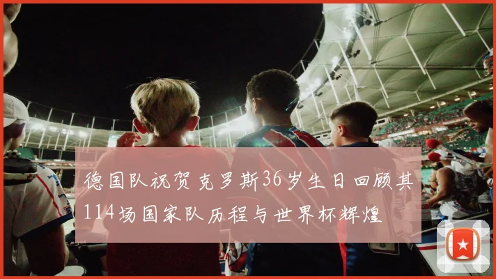 德国队祝贺克罗斯36岁生日回顾其114场国家队历程与世界杯辉煌