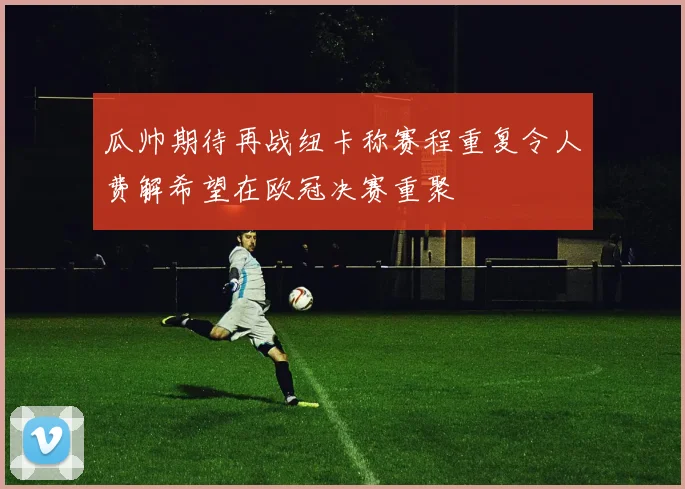 瓜帅期待再战纽卡称赛程重复令人费解希望在欧冠决赛重聚