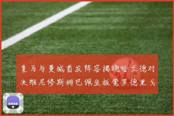 皇马与曼城首发阵容揭晓哈兰德对决维尼修斯姆巴佩坐板凳罗德里戈出战