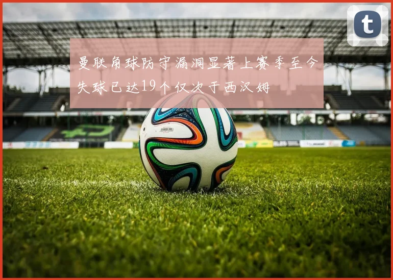 曼联角球防守漏洞显著上赛季至今失球已达19个仅次于西汉姆