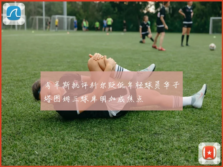 考辛斯批评科尔贬低年轻球员华子塔图姆三球库明加成焦点