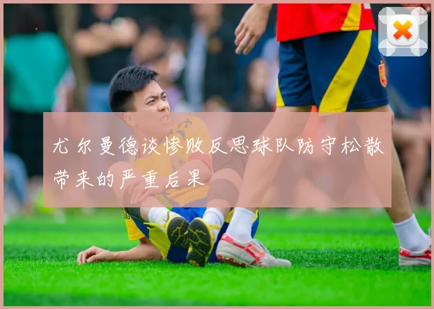 尤尔曼德谈惨败反思球队防守松散带来的严重后果