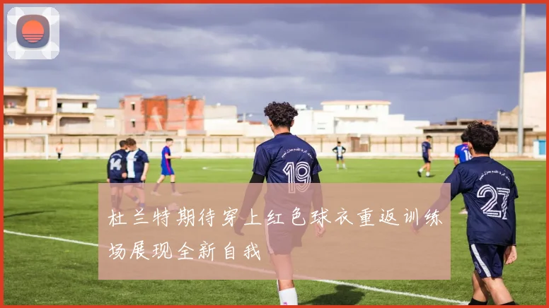杜兰特期待穿上红色球衣重返训练场展现全新自我