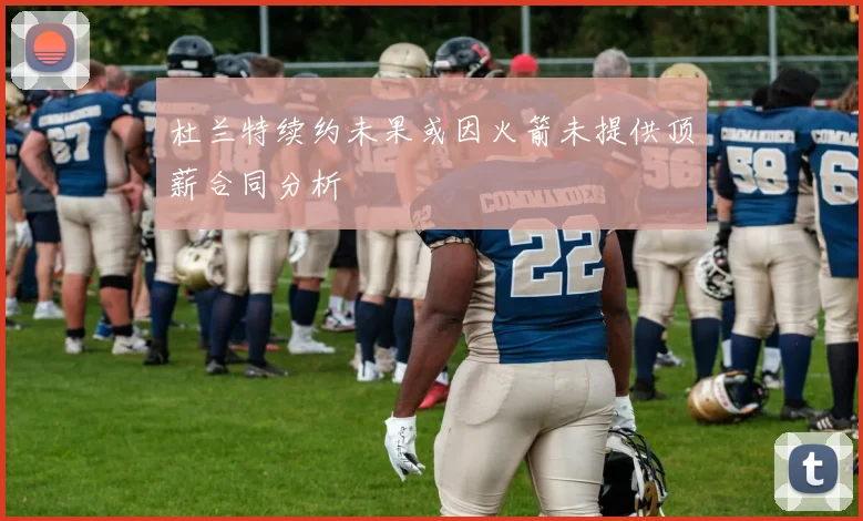 杜兰特续约未果或因火箭未提供顶薪合同分析