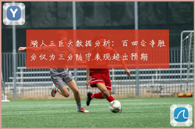 湖人三巨头数据分析：百回合净胜分仅为三分防守表现超出预期