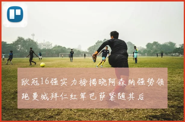 欧冠16强实力榜揭晓阿森纳强势领跑曼城拜仁红军巴萨紧随其后