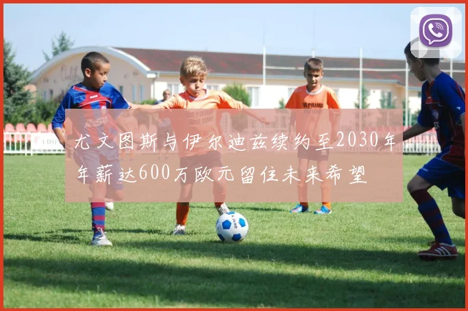 尤文图斯与伊尔迪兹续约至2030年年薪达600万欧元留住未来希望