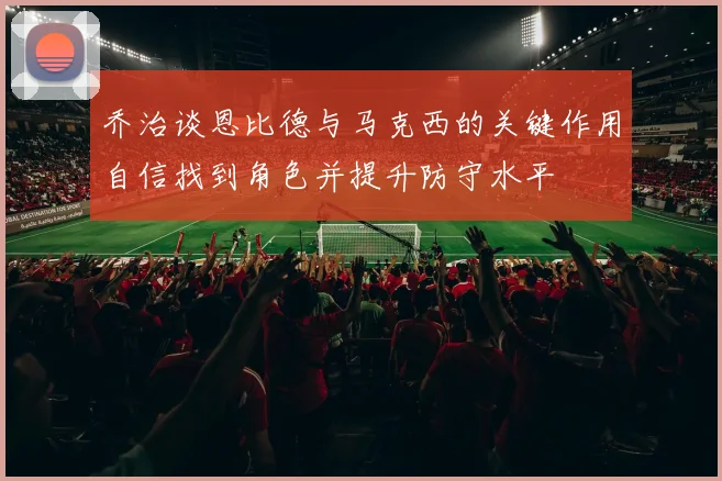 乔治谈恩比德与马克西的关键作用自信找到角色并提升防守水平