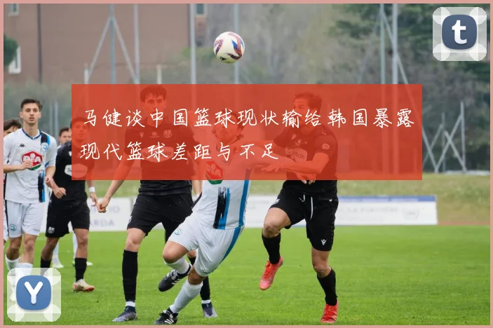 马健谈中国篮球现状输给韩国暴露现代篮球差距与不足