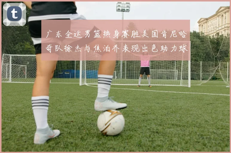 广东全运男篮热身赛胜美国肯尼哈奇队徐杰与焦泊乔表现出色助力球队取胜