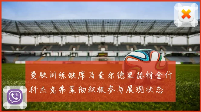 曼联训练缺席马奎尔德里赫特舍什科杰克弗莱彻积极参与展现状态