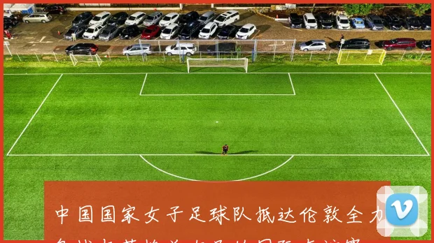 中国国家女子足球队抵达伦敦全力备战与英格兰女足的国际友谊赛
