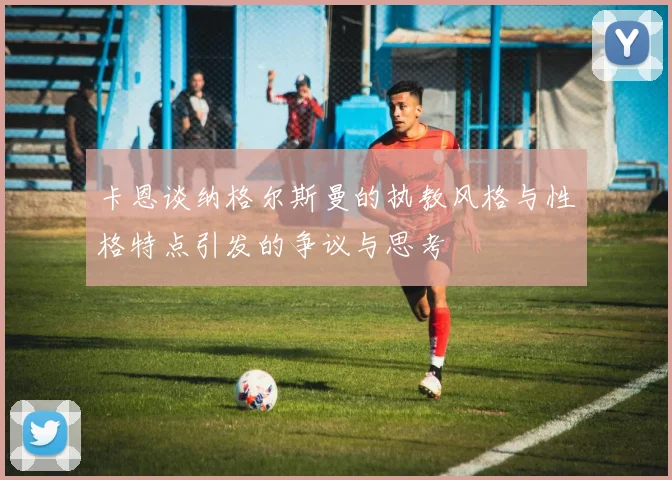 卡恩谈纳格尔斯曼的执教风格与性格特点引发的争议与思考