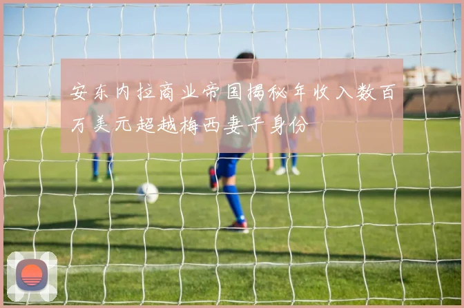 安东内拉商业帝国揭秘年收入数百万美元超越梅西妻子身份