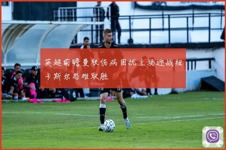 英超前瞻曼联伤病困扰主场迎战纽卡斯尔恐难取胜