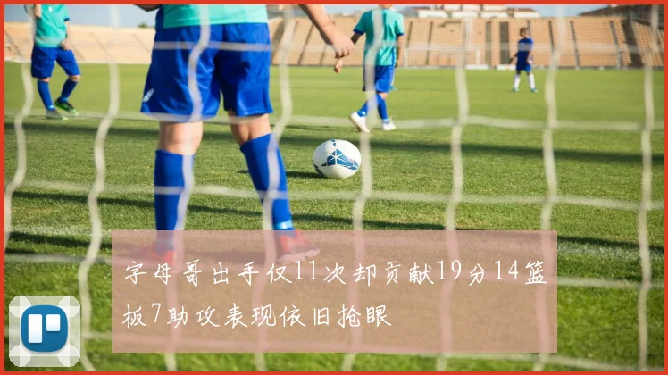 字母哥出手仅11次却贡献19分14篮板7助攻表现依旧抢眼