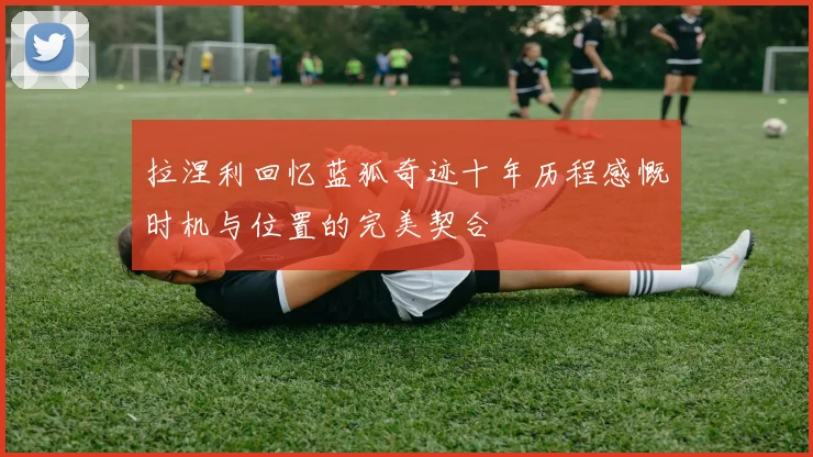 拉涅利回忆蓝狐奇迹十年历程感慨时机与位置的完美契合