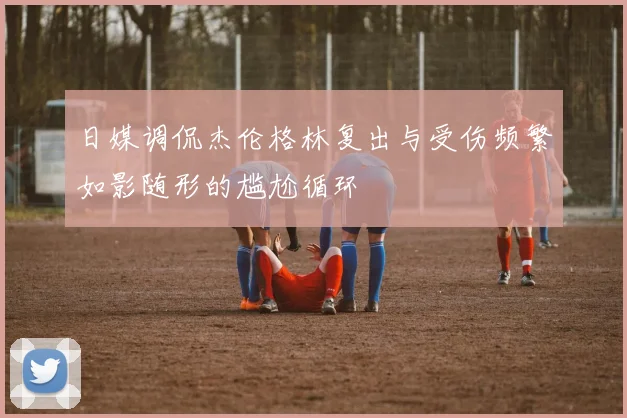 日媒调侃杰伦格林复出与受伤频繁如影随形的尴尬循环