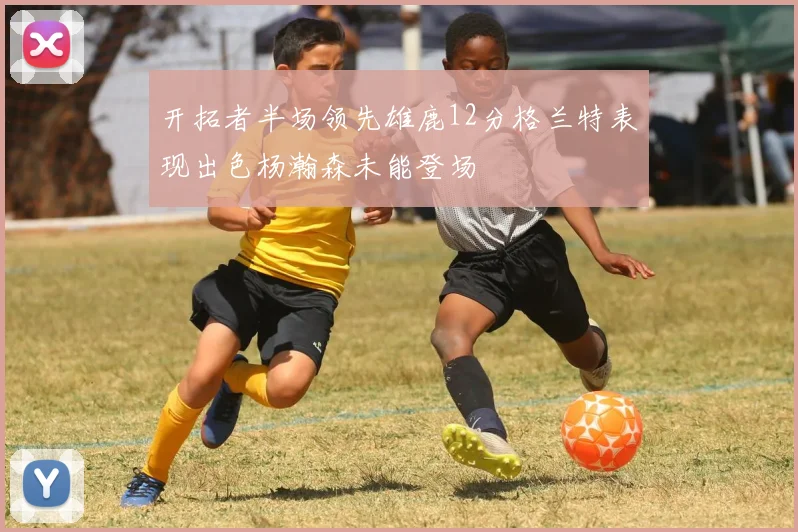 开拓者半场领先雄鹿12分格兰特表现出色杨瀚森未能登场