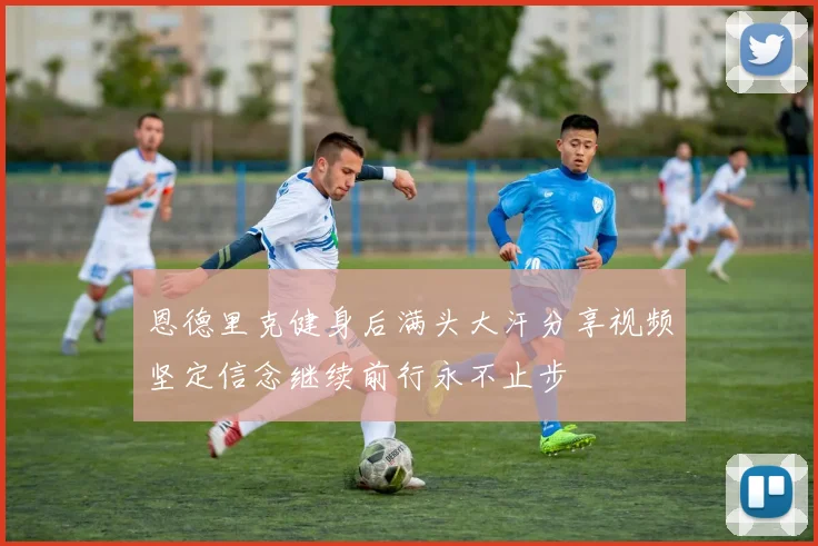 恩德里克健身后满头大汗分享视频坚定信念继续前行永不止步