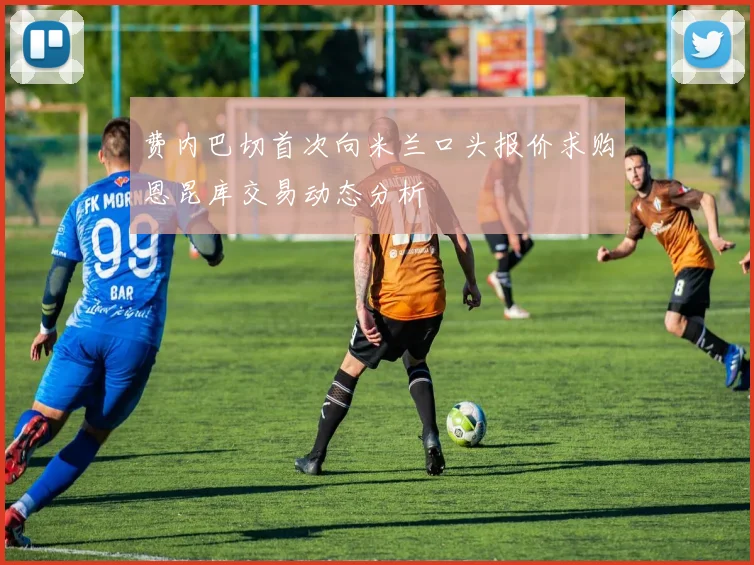 费内巴切首次向米兰口头报价求购恩昆库交易动态分析