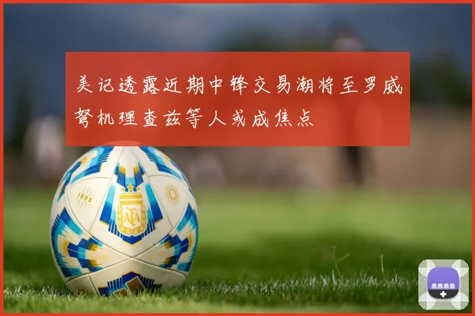 美记透露近期中锋交易潮将至罗威弩机理查兹等人或成焦点
