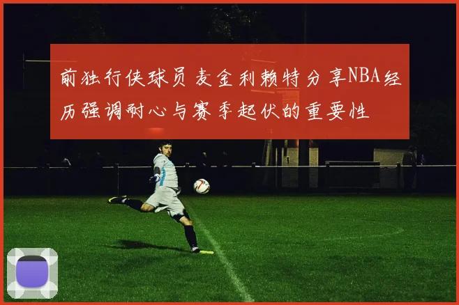 前独行侠球员麦金利赖特分享NBA经历强调耐心与赛季起伏的重要性