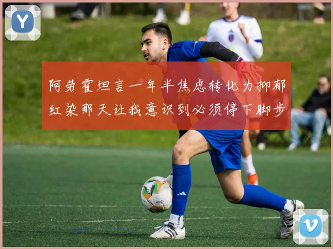 阿劳霍坦言一年半焦虑转化为抑郁红染那天让我意识到必须停下脚步