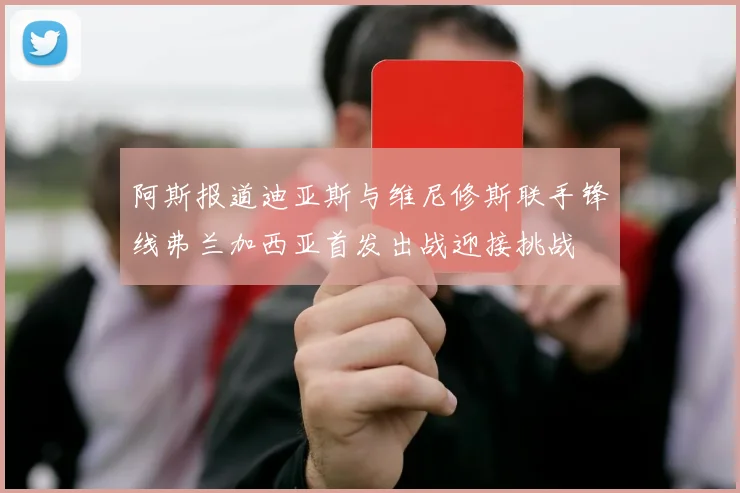 阿斯报道迪亚斯与维尼修斯联手锋线弗兰加西亚首发出战迎接挑战