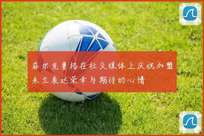 菲尔克鲁格在社交媒体上庆祝加盟米兰表达荣幸与期待的心情