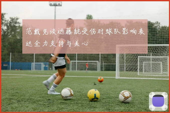 范戴克谈远藤航受伤对球队影响表达全力支持与关心