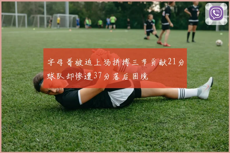 字母哥被迫上场拼搏三节贡献21分球队却惨遭37分落后困境