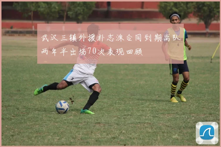 武汉三镇外援朴志洙合同到期离队两年半出场70次表现回顾